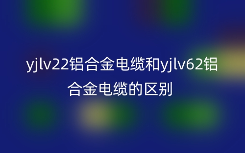 yjlv22鋁合金電纜和yjlv62鋁合金電纜的區(qū)別是什么？(圖1)