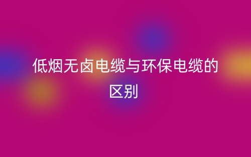 低煙無(wú)鹵電纜與環(huán)保電纜的區(qū)別是什么？(圖1)
