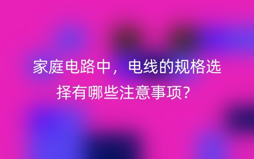 家庭電路中，電線的規(guī)格選擇有哪些注意事項(xiàng)？(圖1)