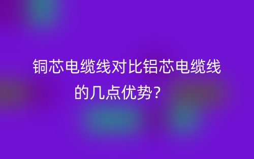 銅芯電纜線對比鋁芯電纜線的幾點優(yōu)勢？(圖1)
