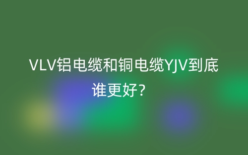 VLV鋁電纜和銅電纜YJV到底誰更好？(圖1)