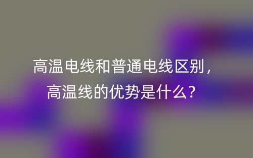 高溫電線和普通電線區(qū)別，高溫線的優(yōu)勢是什么？(圖1)