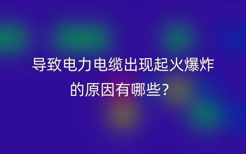 導(dǎo)致電力電纜出現(xiàn)起火爆炸的原因有哪些？(圖1)