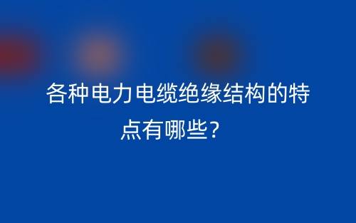 各種電力電纜絕緣結(jié)構(gòu)的特點(diǎn)有哪些？(圖1)