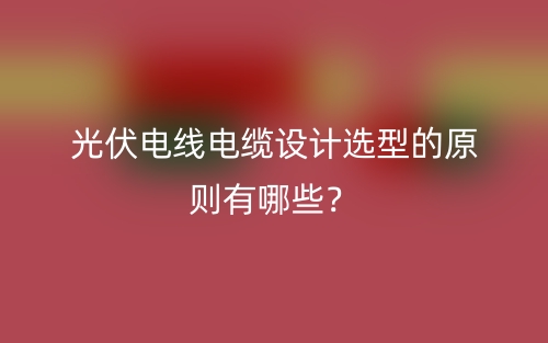 光伏電線電纜設(shè)計(jì)選型的原則有哪些？(圖1)
