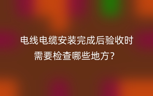 電線電纜安裝完成后驗(yàn)收時(shí)需要檢查哪些地方？(圖1)