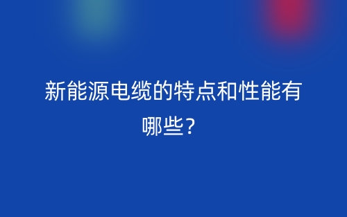 新能源電纜的特點和性能有哪些？(圖1)