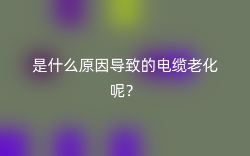 是什么原因導致的電纜老化呢？(圖1)