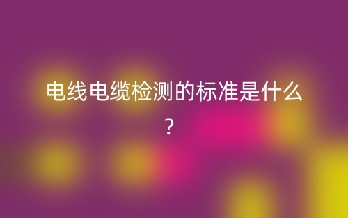 電線(xiàn)電纜檢測(cè)的標(biāo)準(zhǔn)是什么？(圖1)