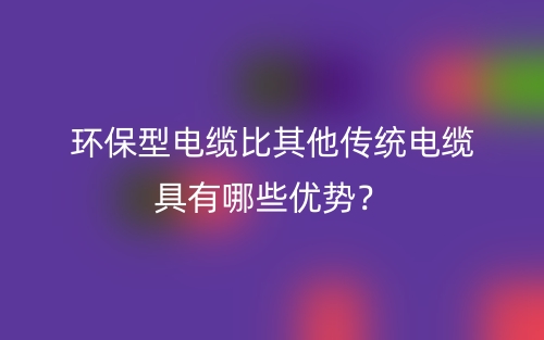 環(huán)保型電纜比其他傳統(tǒng)電纜具有哪些優(yōu)勢？(圖1)