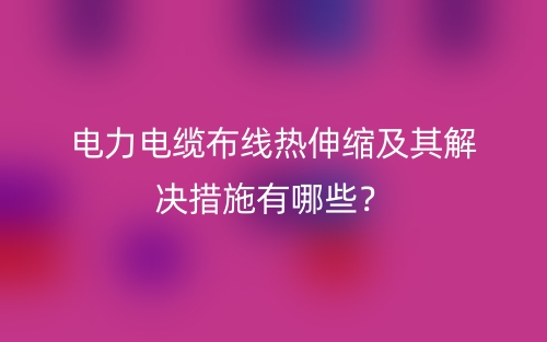 電力電纜布線熱伸縮及其解決措施有哪些？(圖1)