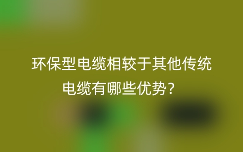 環(huán)保型電纜相較于其他傳統(tǒng)電纜有哪些優(yōu)勢？(圖1)