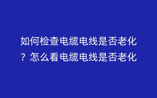 如何檢查電纜電線是否老化？怎么看電纜電線是否老化？(圖1)