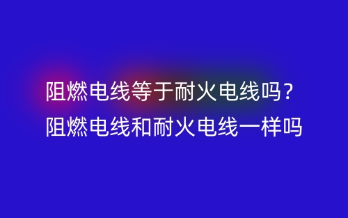 阻燃電線等于耐火電線嗎？阻燃電線和耐火電線一樣嗎？(圖1)