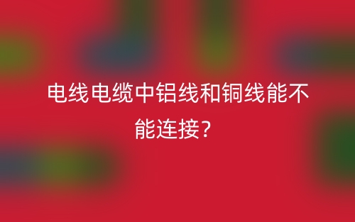 電線電纜中鋁線和銅線能不能連接？(圖1)