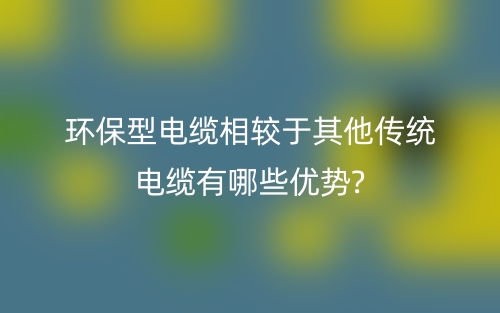 環(huán)保型電纜相較于其他傳統(tǒng)電纜有哪些優(yōu)勢(shì)?(圖1)