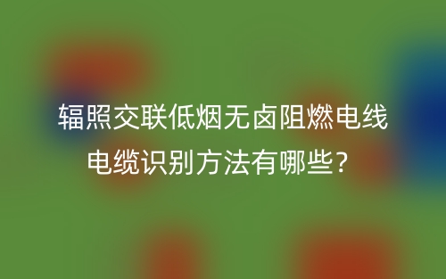 輻照交聯(lián)低煙無鹵阻燃電線電纜識別方法有哪些？(圖1)