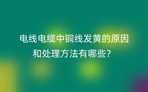 電線電纜中銅線發(fā)黃的原因和處理方法有哪些？(圖1)