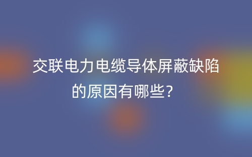 交聯(lián)電力電纜導體屏蔽缺陷的原因有哪些？(圖1)