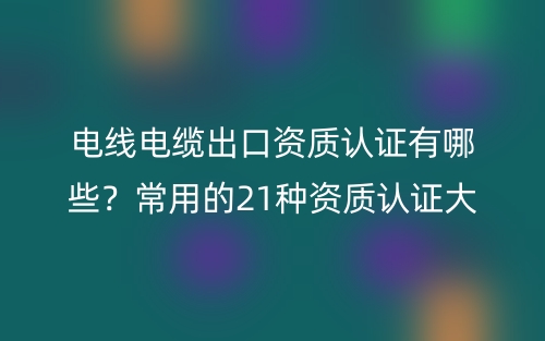 電線電纜出口資質(zhì)認(rèn)證有哪些？常用的21種資質(zhì)認(rèn)證大全(圖1)