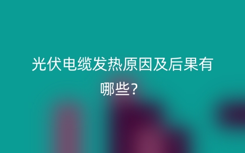 光伏電纜發(fā)熱原因及后果有哪些？(圖1)
