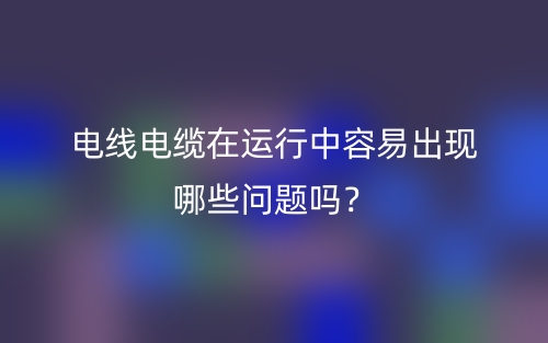 電線電纜在運行中容易出現(xiàn)哪些問題嗎？(圖1)