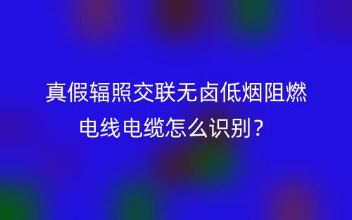 真假輻照交聯(lián)無(wú)鹵低煙阻燃電線電纜怎么識(shí)別？(圖1)