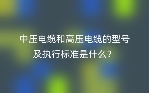 中壓電纜和高壓電纜的型號及執(zhí)行標(biāo)準(zhǔn)是什么？(圖1)