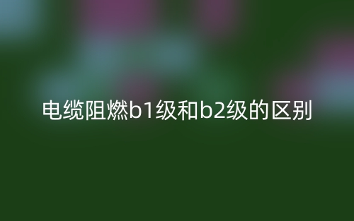 電纜阻燃b1級和b2級的區(qū)別是什么？(圖1)
