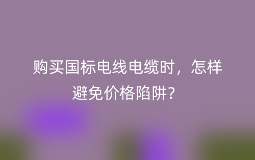 購(gòu)買國(guó)標(biāo)電線電纜時(shí)，怎樣避免價(jià)格陷阱？(圖1)