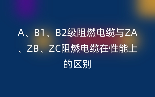 A、B1、B2級阻燃電纜與ZA、ZB、ZC阻燃電纜在性能上的區(qū)別(圖1)