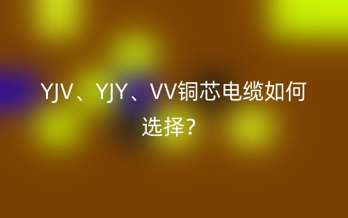 YJV、YJY、VV銅芯電纜如何選擇？(圖1)