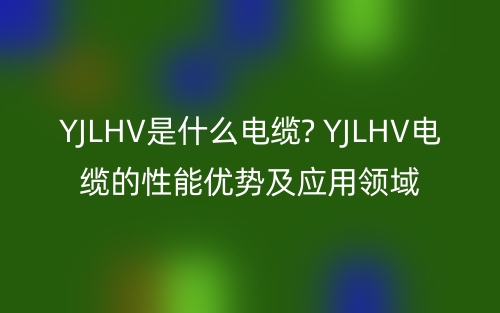 YJLHV是什么電纜? YJLHV電纜的性能優(yōu)勢(shì)及應(yīng)用領(lǐng)域(圖1)