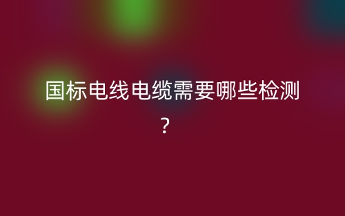 國(guó)標(biāo)電線(xiàn)電纜需要哪些檢測(cè)？(圖1)
