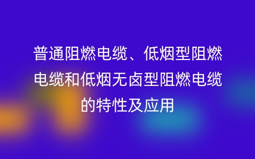 普通阻燃電纜、低煙型阻燃電纜和低煙無鹵型阻燃電纜的特性及應(yīng)用(圖1)