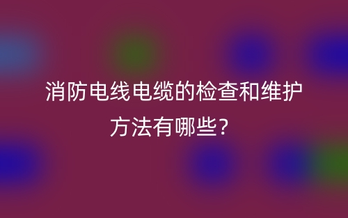 消防電線電纜的檢查和維護方法有哪些？(圖1)