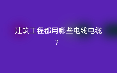 建筑工程都用哪些電線電纜？(圖1)
