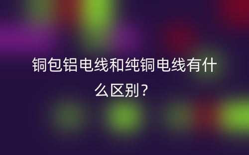 銅包鋁電線(xiàn)和純銅電線(xiàn)有什么區(qū)別？(圖1)