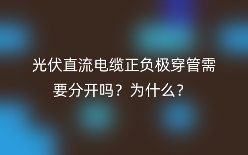 光伏直流電纜正負(fù)極穿管需要分開嗎？為什么？(圖1)