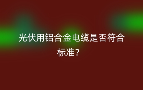 光伏用鋁合金電纜是否符合標準？(圖1)