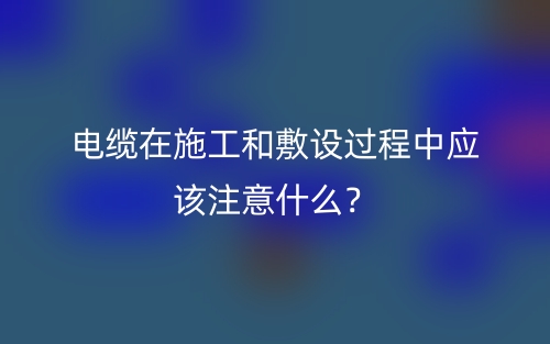 電纜在施工和敷設(shè)過(guò)程中應(yīng)該注意什么？(圖1)